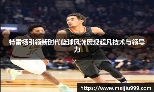 特雷杨引领新时代篮球风潮展现超凡技术与领导力